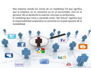 Hoy estamos viendo los inicios de un marketing 3.0 que significa
que la empresa no se concentra ya en el consumidor, sino en la
persona. No se deshecha lo anterior sino que se perfecciona.
El marketing que inicia y conocido como “del futuro” significa que
la responsabilidad corporativa se convierte en el polo opuesto de la
rentabilidad.
 
