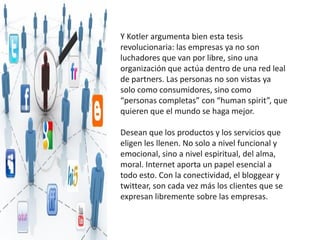 Y Kotler argumenta bien esta tesis
revolucionaria: las empresas ya no son
luchadores que van por libre, sino una
organización que actúa dentro de una red leal
de partners. Las personas no son vistas ya
solo como consumidores, sino como
“personas completas” con “human spirit”, que
quieren que el mundo se haga mejor.

Desean que los productos y los servicios que
eligen les llenen. No solo a nivel funcional y
emocional, sino a nivel espiritual, del alma,
moral. Internet aporta un papel esencial a
todo esto. Con la conectividad, el bloggear y
twittear, son cada vez más los clientes que se
expresan libremente sobre las empresas.
 