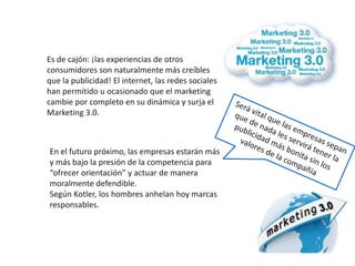 Es de cajón: ¡las experiencias de otros
consumidores son naturalmente más creíbles
que la publicidad! El internet, las redes sociales
han permitido u ocasionado que el marketing
cambie por completo en su dinámica y surja el
Marketing 3.0.



En el futuro próximo, las empresas estarán más
y más bajo la presión de la competencia para
“ofrecer orientación” y actuar de manera
moralmente defendible.
Según Kotler, los hombres anhelan hoy marcas
responsables.
 