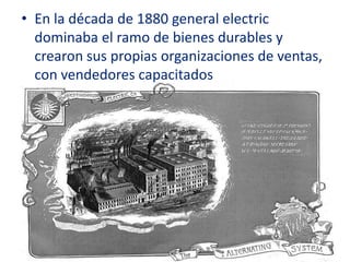 • En la década de 1880 general electric
  dominaba el ramo de bienes durables y
  crearon sus propias organizaciones de ventas,
  con vendedores capacitados
 