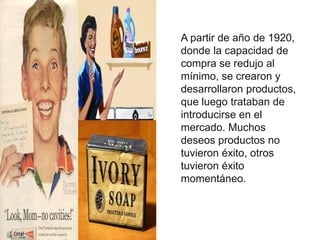 A partir de año de 1920,
donde la capacidad de
compra se redujo al
mínimo, se crearon y
desarrollaron productos,
que luego trataban de
introducirse en el
mercado. Muchos
deseos productos no
tuvieron éxito, otros
tuvieron éxito
momentáneo.
 