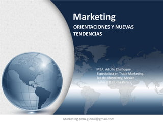 Marketing
      ORIENTACIONES Y NUEVAS
      TENDENCIAS




                    MBA. Adolfo Chafloque
                    Especialista en Trade Marketing.
                    Tec de Monterrey, México
                     Junio 2012.Lima.Perú.




Marketing.peru.global@gmail.com
 