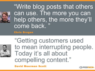 “ Write blog posts that others can use. The more you can help others, the more they’ll come back. ” Chris Brogan “ Getting customers used to mean interrupting people.  Today it’s all about compelling content.” David Meerman Scott 