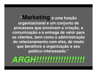 “Marketing é uma função
   organizacional e um conjunto de
 processos que envolvem a criação, a
comunicação e a entrega de valor para
os clientes, bem como a administração
do relacionamento com eles, de modo
  que beneficie a organização e seu
         público interessado.”

ARGH!!!!!!!!!!!!!!!!!!