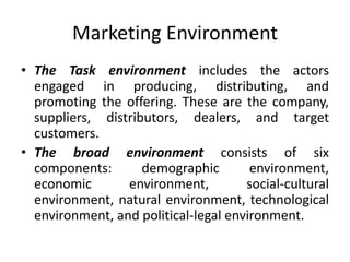 Marketing Environment
• The Task environment includes the actors
engaged in producing, distributing, and
promoting the offering. These are the company,
suppliers, distributors, dealers, and target
customers.
• The broad environment consists of six
components: demographic environment,
economic environment, social-cultural
environment, natural environment, technological
environment, and political-legal environment.
 