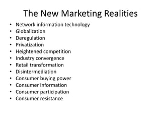 The New Marketing Realities
• Network information technology
• Globalization
• Deregulation
• Privatization
• Heightened competition
• Industry convergence
• Retail transformation
• Disintermediation
• Consumer buying power
• Consumer information
• Consumer participation
• Consumer resistance
 