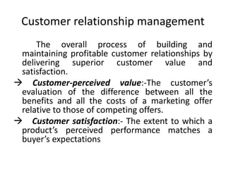 Customer relationship management
The overall process of building and
maintaining profitable customer relationships by
delivering superior customer value and
satisfaction.
 Customer-perceived value:-The customer’s
evaluation of the difference between all the
benefits and all the costs of a marketing offer
relative to those of competing offers.
 Customer satisfaction:- The extent to which a
product’s perceived performance matches a
buyer’s expectations
 
