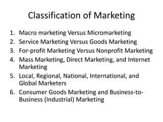 Classification of Marketing
1. Macro marketing Versus Micromarketing
2. Service Marketing Versus Goods Marketing
3. For-profit Marketing Versus Nonprofit Marketing
4. Mass Marketing, Direct Marketing, and Internet
Marketing
5. Local, Regional, National, International, and
Global Marketers
6. Consumer Goods Marketing and Business-to-
Business (Industrial) Marketing
 