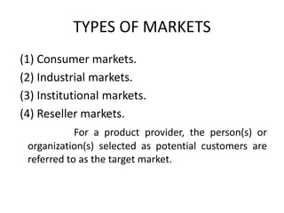 TYPES OF MARKETS
(1) Consumer markets.
(2) Industrial markets.
(3) Institutional markets.
(4) Reseller markets.
For a product provider, the person(s) or
organization(s) selected as potential customers are
referred to as the target market.
 