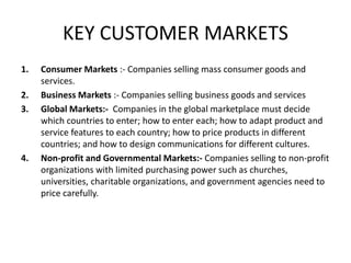 KEY CUSTOMER MARKETS
1. Consumer Markets :- Companies selling mass consumer goods and
services.
2. Business Markets :- Companies selling business goods and services
3. Global Markets:- Companies in the global marketplace must decide
which countries to enter; how to enter each; how to adapt product and
service features to each country; how to price products in different
countries; and how to design communications for different cultures.
4. Non-profit and Governmental Markets:- Companies selling to non-profit
organizations with limited purchasing power such as churches,
universities, charitable organizations, and government agencies need to
price carefully.
 