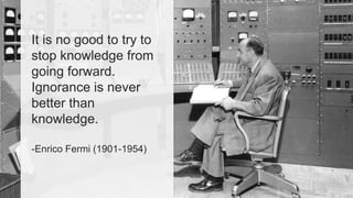 It is no good to try to 
stop knowledge from 
going forward. 
Ignorance is never 
better than 
knowledge. 
-Enrico Fermi (1901-1954) 
 