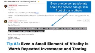 Even one person passionate 
about the service can get it in 
front of many others 
Tip #3: Even a Small Element of Virality is 
Worth Repeated Investment and Testing 
 