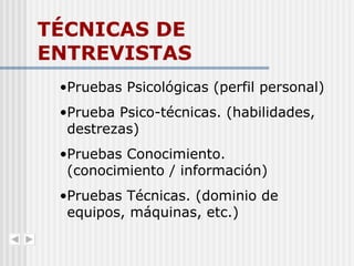 TÉCNICAS DE ENTREVISTAS Pruebas Psicológicas (perfil personal) Prueba Psico-técnicas. (habilidades, destrezas) Pruebas Conocimiento. (conocimiento / información) Pruebas Técnicas. (dominio de equipos, máquinas, etc.) 