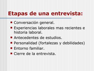 Etapas de una entrevista: Conversación general. Experiencias laborales mas recientes e historia laboral. Antecedentes de estudios. Personalidad (fortalezas y debilidades) Entorno familiar. Cierre de la entrevista. 