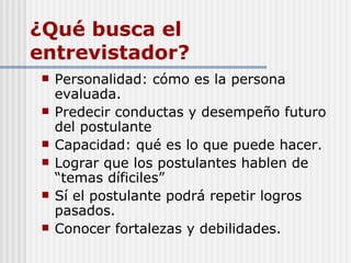 ¿Qué busca el entrevistador? Personalidad: cómo es la persona evaluada. Predecir conductas y desempeño futuro del postulante Capacidad: qué es lo que puede hacer. Lograr que los postulantes hablen de “temas díficiles” Sí el postulante podrá repetir logros pasados. Conocer fortalezas y debilidades. 
