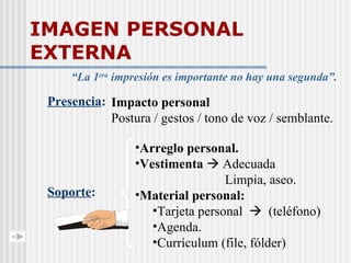 IMAGEN PERSONAL EXTERNA “ La 1 era  impresión es importante no hay una segunda”. Soporte : Arreglo personal. Vestimenta    Adecuada Limpia, aseo. Material personal: Tarjeta personal     (teléfono) Agenda. Currículum (file, fólder) Presencia : Impacto personal Postura / gestos / tono de voz / semblante. 