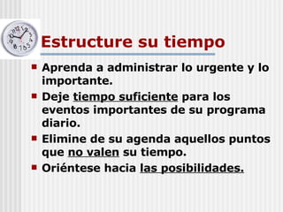 Estructure su tiempo Aprenda a administrar lo urgente y lo importante. Deje  tiempo suficiente  para los eventos importantes de su programa diario. Elimine de su agenda aquellos puntos que  no valen  su tiempo. Oriéntese hacia  las posibilidades. 