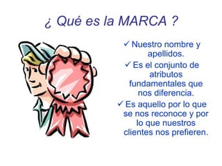 ¿ Qué es la MARCA ?
 Nuestro nombre y
apellidos.
 Es el conjunto de
atributos
fundamentales que
nos diferencia.
 Es aquello por lo que
se nos reconoce y por
lo que nuestros
clientes nos prefieren.
 