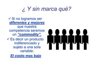 ¿ Y sin marca qué?
 Si no logramos ser
diferentes y mejores
que nuestra
competencia seremos
un “commodity”.
 Es decir un producto
indiferenciado y
sujeto a una sola
variable:
El costo mas bajo
 