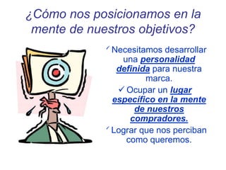 ¿Cómo nos posicionamos en la
mente de nuestros objetivos?
 Necesitamos desarrollar
una personalidad
definida para nuestra
marca.
 Ocupar un lugar
específico en la mente
de nuestros
compradores.
 Lograr que nos perciban
como queremos.
 