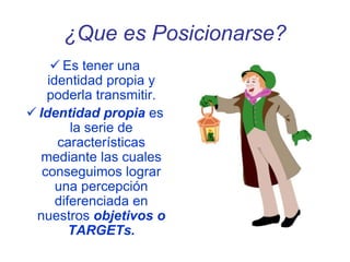 ¿Que es Posicionarse?
 Es tener una
identidad propia y
poderla transmitir.
 Identidad propia es
la serie de
características
mediante las cuales
conseguimos lograr
una percepción
diferenciada en
nuestros objetivos o
TARGETs.
 