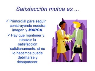 Satisfacción mutua es ...
 Primordial para seguir
construyendo nuestra
imagen y MARCA.
 Hay que mantener y
renovar la
satisfacción
cotidianamente, si no
lo hacemos puede
debilitarse y
desaparecer.
 