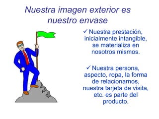 Nuestra imagen exterior es
nuestro envase
 Nuestra prestación,
inicialmente intangible,
se materializa en
nosotros mismos.
 Nuestra persona,
aspecto, ropa, la forma
de relacionarnos,
nuestra tarjeta de visita,
etc. es parte del
producto.
 