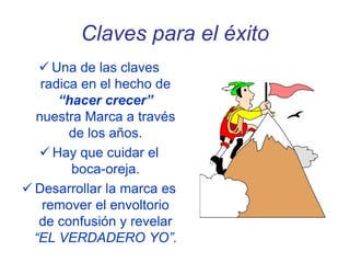 Claves para el éxito
 Una de las claves
radica en el hecho de
“hacer crecer”
nuestra Marca a través
de los años.
 Hay que cuidar el
boca-oreja.
 Desarrollar la marca es
remover el envoltorio
de confusión y revelar
“EL VERDADERO YO”.
 