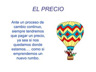EL PRECIO
Ante un proceso de
cambio continuo,
siempre tendremos
que pagar un precio,
ya sea si nos
quedamos donde
estamos…. como si
emprendemos un
nuevo rumbo.
 