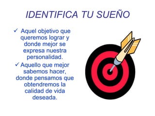 IDENTIFICA TU SUEÑO
 Aquel objetivo que
queremos lograr y
donde mejor se
expresa nuestra
personalidad.
 Aquello que mejor
sabemos hacer,
donde pensamos que
obtendremos la
calidad de vida
deseada.
 