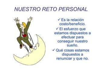NUESTRO RETO PERSONAL
 Es la relación
costo/beneficio.
 El esfuerzo que
estamos dispuestos a
efectuar para
conseguir nuestro
sueño.
 Qué cosas estamos
dispuestos a
renunciar y que no.
 
