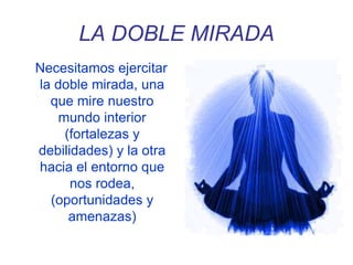 LA DOBLE MIRADA
Necesitamos ejercitar
la doble mirada, una
que mire nuestro
mundo interior
(fortalezas y
debilidades) y la otra
hacia el entorno que
nos rodea,
(oportunidades y
amenazas)
 