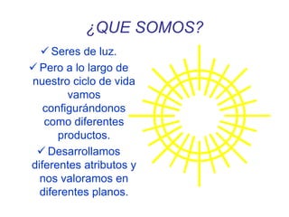 ¿QUE SOMOS?
 Seres de luz.
 Pero a lo largo de
nuestro ciclo de vida
vamos
configurándonos
como diferentes
productos.
 Desarrollamos
diferentes atributos y
nos valoramos en
diferentes planos.
 