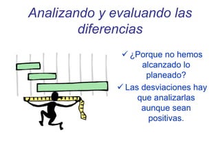 Analizando y evaluando las
diferencias
 ¿Porque no hemos
alcanzado lo
planeado?
 Las desviaciones hay
que analizarlas
aunque sean
positivas.
 