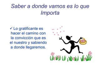Saber a donde vamos es lo que
Importa
 Lo gratificante es
hacer el camino con
la convicción que es
el nuestro y sabiendo
a donde llegaremos.
 