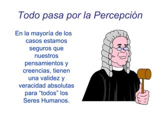 Todo pasa por la Percepción
En la mayoría de los
casos estamos
seguros que
nuestros
pensamientos y
creencias, tienen
una validez y
veracidad absolutas
para “todos” los
Seres Humanos.
 
