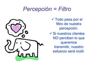 Percepción = Filtro
 Todo pasa por el
filtro de nuestra
percepción.
 Si nuestros clientes
NO perciben lo que
queremos
transmitir, nuestro
esfuerzo será inútil.
 