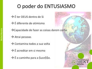 O poder do ENTUSIASMO É ter DEUS dentro de Si É diferente de otimismo Capacidade de fazer as coisas darem certo É o caminho para a $uce$$o. Contamina todos a sua volta É acreditar em si mesmo Atrai pessoas 