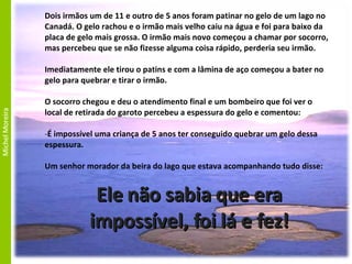 Ele não sabia que era impossível, foi lá e fez! Dois irmãos um de 11 e outro de 5 anos foram patinar no gelo de um lago no Canadá. O gelo rachou e o irmão mais velho caiu na água e foi para baixo da placa de gelo mais grossa. O irmão mais novo começou a chamar por socorro, mas percebeu que se não fizesse alguma coisa rápido, perderia seu irmão. Imediatamente ele tirou o patins e com a lâmina de aço começou a bater no gelo para quebrar e tirar o irmão. O socorro chegou e deu o atendimento final e um bombeiro que foi ver o local de retirada do garoto percebeu a espessura do gelo e comentou: É impossível uma criança de 5 anos ter conseguido quebrar um gelo dessa espessura. Um senhor morador da beira do lago que estava acompanhando tudo disse: 