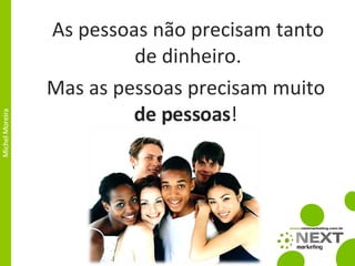 As pessoas não precisam tanto de dinheiro. Mas as pessoas precisam muito  de pessoas ! 
