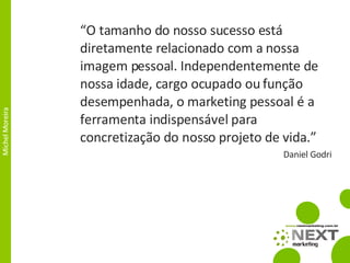 “ O tamanho do nosso sucesso está diretamente relacionado com a nossa imagem pessoal. Independentemente de nossa idade, cargo ocupado ou função desempenhada, o marketing pessoal é a ferramenta indispensável para concretização do nosso projeto de vida.” Daniel Godri 