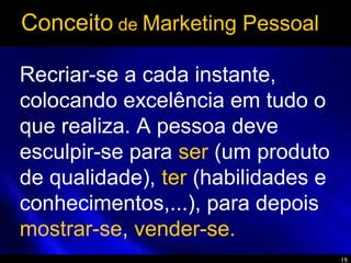 18
Recriar-se a cada instante,
colocando excelência em tudo o
que realiza. A pessoa deve
esculpir-se para ser (um produto
de qualidade), ter (habilidades e
conhecimentos,...), para depois
mostrar-se, vender-se.
Conceito de Marketing Pessoal
 