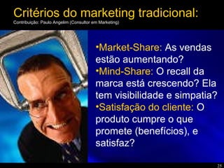 25
•Market-Share: As vendas
estão aumentando?
•Mind-Share: O recall da
marca está crescendo? Ela
tem visibilidade e simpatia?
•Satisfação do cliente: O
produto cumpre o que
promete (benefícios), e
satisfaz?
Critérios do marketing tradicional:
Contribuição: Paulo Angelim (Consultor em Marketing)
 