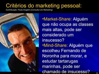 26
•Market-Share: Alguém
que não ocupa as classes
mais altas, pode ser
considerado um
insucesso?
•Mind-Share: Alguém que
escolheu Fernando de
Noronha para morar, e
estudar tartarugas
marinhas, pode ser
chamado de insucesso?
Critérios do marketing pessoal:
Contribuição: Paulo Angelim (Consultor em Marketing)
 