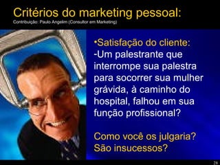 28
•Satisfação do cliente:
-Um palestrante que
interrompe sua palestra
para socorrer sua mulher
grávida, à caminho do
hospital, falhou em sua
função profissional?
Como você os julgaria?
São insucessos?
Critérios do marketing pessoal:
Contribuição: Paulo Angelim (Consultor em Marketing)
 