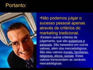 29
•Não podemos julgar o
sucesso pessoal apenas
através de critérios do
marketing tradicional.
-Existem outros critérios de
julgamento, que são subjetivos e
pessoais. São baseados em outros
valores, além dos mercadológicos.
São eles valores morais, familiares,
religiosos, éticos, sociais. Estes
valores transcendem as variáveis
mercadológicas.
Portanto:
 