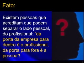 3
Existem pessoas que
acreditam que podem
separar o lado pessoal,
do profissional: “da
porta da empresa para
dentro é o profissional,
da porta para fora é a
pessoa”!
Fato:
 