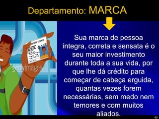 40
Departamento: MARCA
Sua marca de pessoa
íntegra, correta e sensata é o
seu maior investimento
durante toda a sua vida, por
que lhe dá crédito para
começar de cabeça erguida,
quantas vezes forem
necessárias, sem medo nem
temores e com muitos
aliados.
 