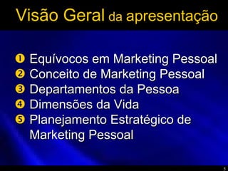 5
Visão Geral da apresentação
Equívocos em Marketing PessoalEquívocos em Marketing Pessoal
Conceito de Marketing PessoalConceito de Marketing Pessoal
Departamentos da PessoaDepartamentos da Pessoa
Dimensões da VidaDimensões da Vida
Planejamento Estratégico dePlanejamento Estratégico de
Marketing PessoalMarketing Pessoal





 