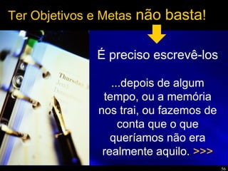 56
Ter Objetivos e Metas não basta!
É preciso escrevê-los
...depois de algum
tempo, ou a memória
nos trai, ou fazemos de
conta que o que
queríamos não era
realmente aquilo. >>>
 
